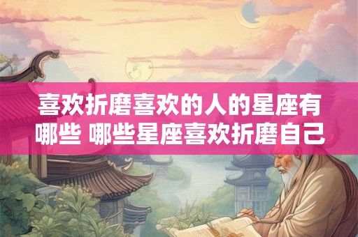 喜欢折磨喜欢的人的星座有哪些 哪些星座喜欢折磨自己喜欢的人