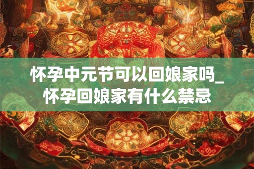 怀孕中元节可以回娘家吗_怀孕回娘家有什么禁忌