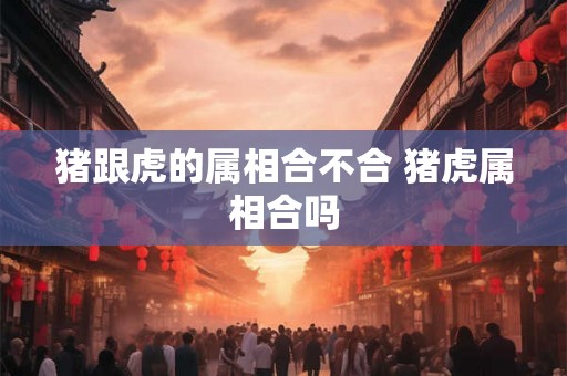 猪跟虎的属相合不合 猪虎属相合吗