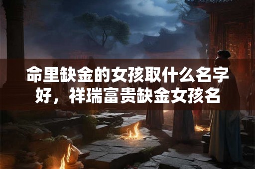 命里缺金的女孩取什么名字好，祥瑞富贵缺金女孩名