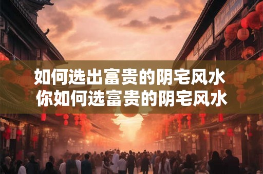 如何选出富贵的阴宅风水 你如何选富贵的阴宅风水
