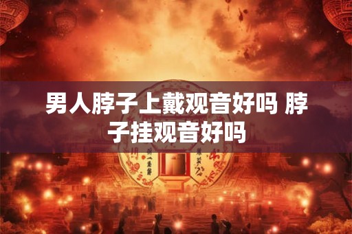 男人脖子上戴观音好吗 脖子挂观音好吗 男人脖子上戴观音好吗 脖子挂观音好吗