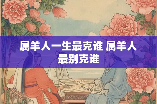 属羊人一生最克谁 属羊人最别克谁 属羊人一生最克谁 属羊人最别克谁