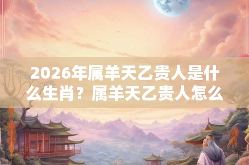 2026年属羊天乙贵人是什么生肖？属羊天乙贵人怎么看？