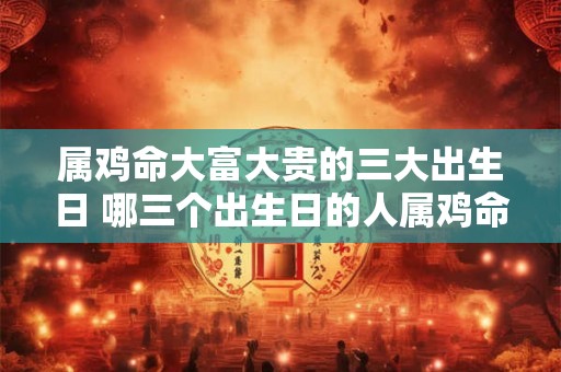 属鸡命大富大贵的三大出生日 哪三个出生日的人属鸡命最容易大富大贵