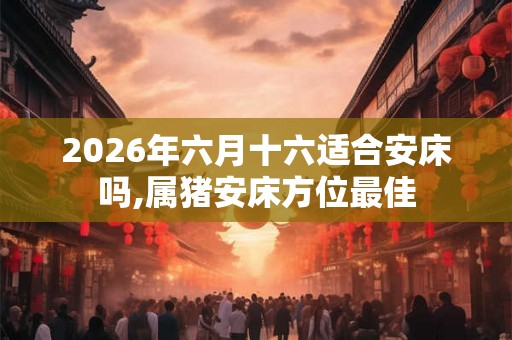 2026年六月十六适合安床吗,属猪安床方位最佳
