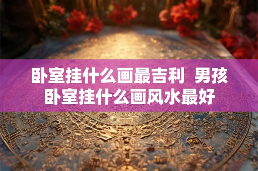 卧室挂什么画最吉利  男孩卧室挂什么画风水最好