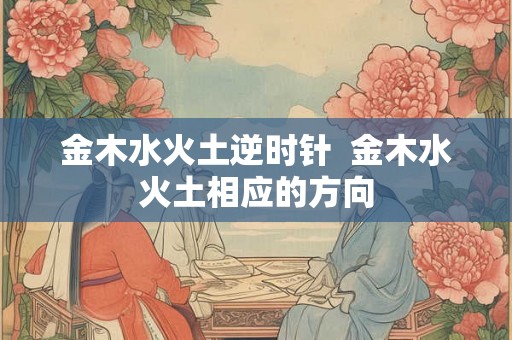 金木水火土逆时针  金木水火土相应的方向