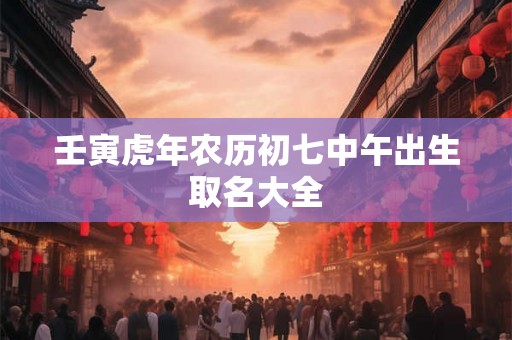 壬寅虎年农历初七中午出生取名大全 壬寅虎年农历初七中午出生取名大全
