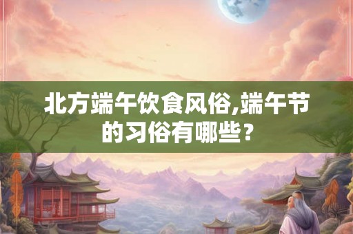 北方端午饮食风俗,端午节的习俗有哪些？