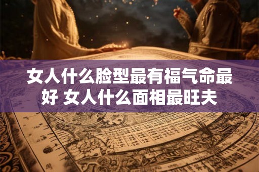 女人什么脸型最有福气命最好 女人什么面相最旺夫
