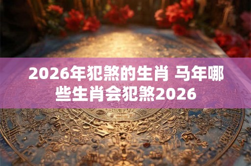 2026年犯煞的生肖 马年哪些生肖会犯煞2026