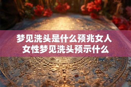 梦见洗头是什么预兆女人 女性梦见洗头预示什么