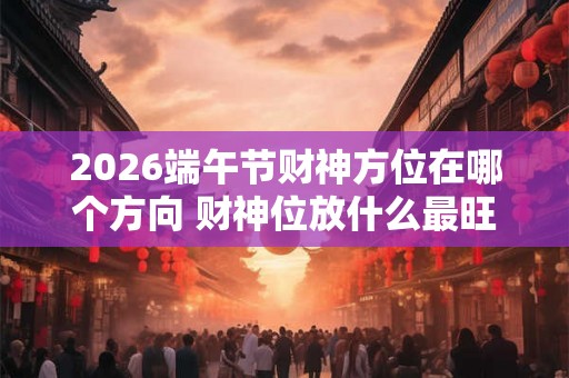 2026端午节财神方位在哪个方向 财神位放什么最旺财