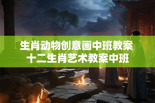 生肖动物创意画中班教案 十二生肖艺术教案中班