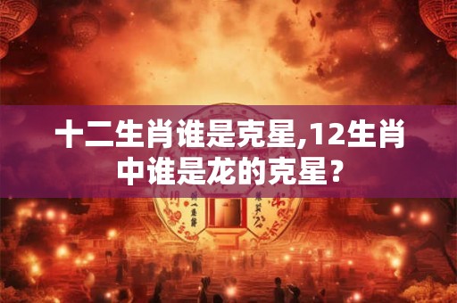 十二生肖谁是克星,12生肖中谁是龙的克星？