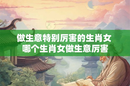 做生意特别厉害的生肖女 哪个生肖女做生意厉害