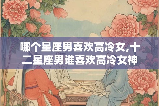 哪个星座男喜欢高冷女,十二星座男谁喜欢高冷女神