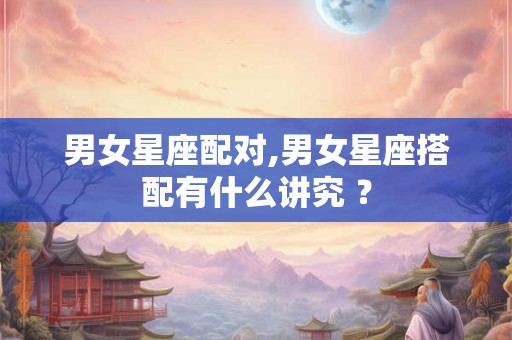 男女星座配对,男女星座搭配有什么讲究 ？