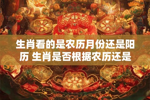生肖看的是农历月份还是阳历 生肖是否根据农历还是阳历确定