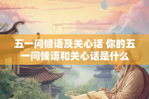 五一问候语及关心话 你的五一问候语和关心话是什么