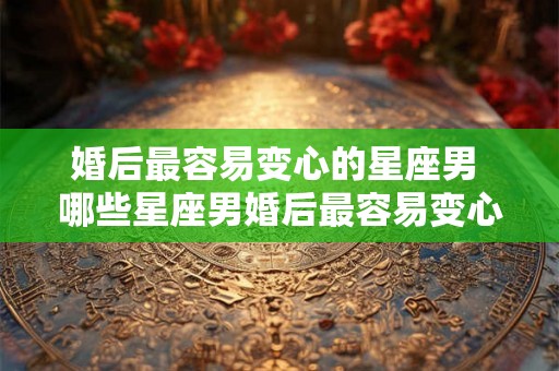 婚后最容易变心的星座男 哪些星座男婚后最容易变心