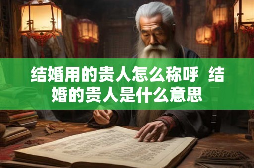 结婚用的贵人怎么称呼  结婚的贵人是什么意思