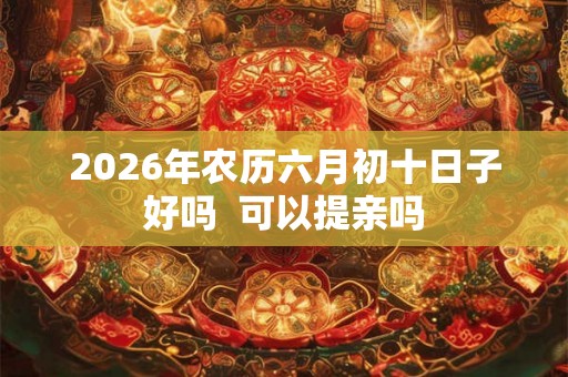 2026年农历六月初十日子好吗  可以提亲吗
