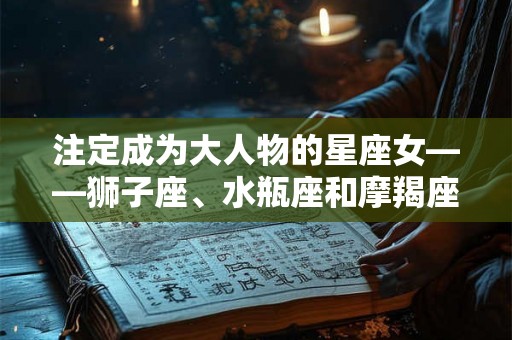 注定成为大人物的星座女——狮子座、水瓶座和摩羯座女性特点解析 注定成为大人物的星座女——狮子座、水瓶座和摩羯座女性特点解析