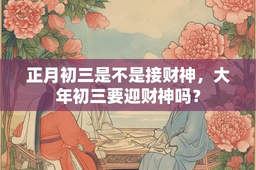 正月初三是不是接财神，大年初三要迎财神吗？
