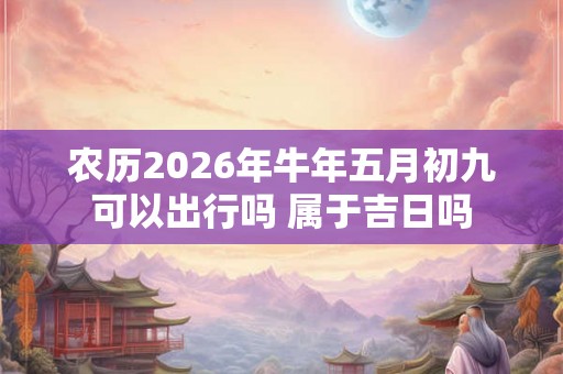 农历2026年牛年五月初九可以出行吗 属于吉日吗