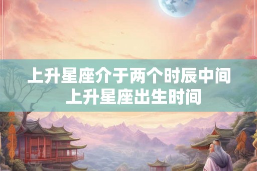 上升星座介于两个时辰中间  上升星座出生时间