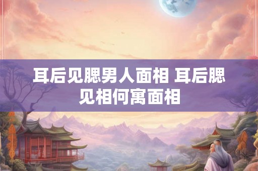 耳后见腮男人面相 耳后腮见相何寓面相