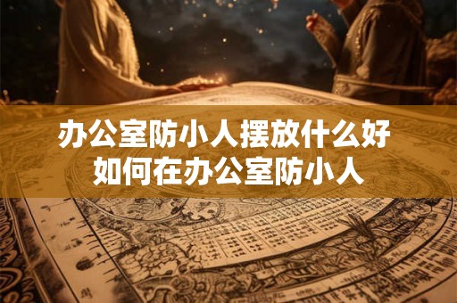 办公室防小人摆放什么好 如何在办公室防小人