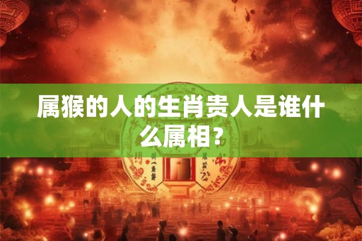 属猴的人的生肖贵人是谁什么属相？