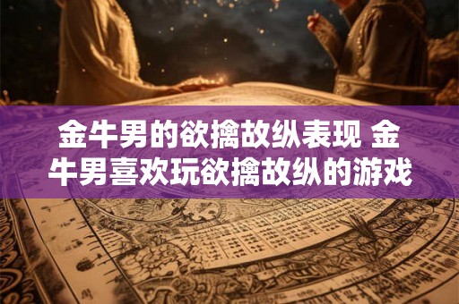 金牛男的欲擒故纵表现 金牛男喜欢玩欲擒故纵的游戏吗 金牛男的欲擒故纵表现 金牛男喜欢玩欲擒故纵的游戏吗
