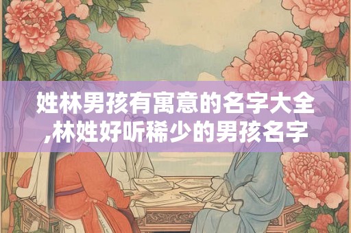 姓林男孩有寓意的名字大全,林姓好听稀少的男孩名字