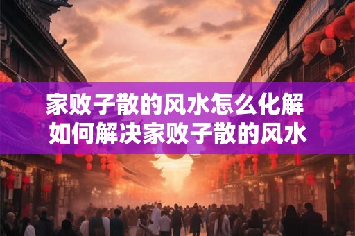 家败子散的风水怎么化解 如何解决家败子散的风水