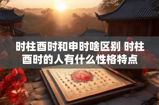 时柱酉时和申时啥区别 时柱酉时的人有什么性格特点