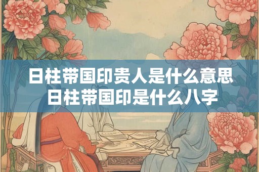 日柱带国印贵人是什么意思 日柱带国印是什么八字