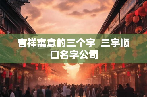 吉祥寓意的三个字  三字顺口名字公司