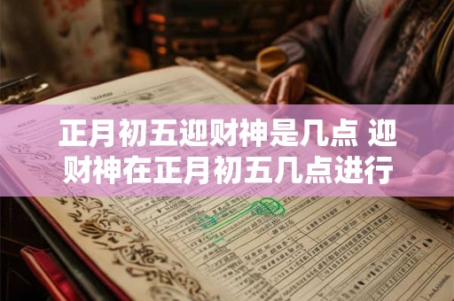 正月初五迎财神是几点 迎财神在正月初五几点进行