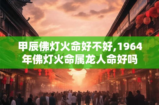 甲辰佛灯火命好不好,1964年佛灯火命属龙人命好吗