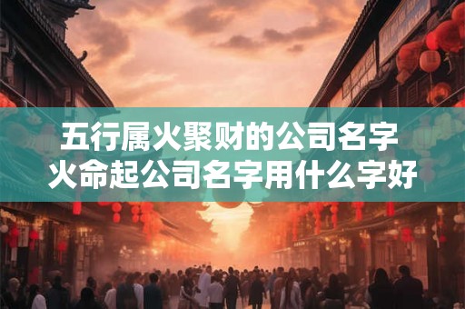 五行属火聚财的公司名字 火命起公司名字用什么字好