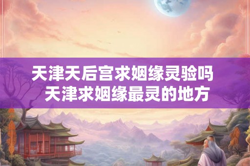 天津天后宫求姻缘灵验吗  天津求姻缘最灵的地方