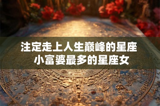 注定走上人生巅峰的星座 小富婆最多的星座女 注定走上人生巅峰的星座 小富婆最多的星座女