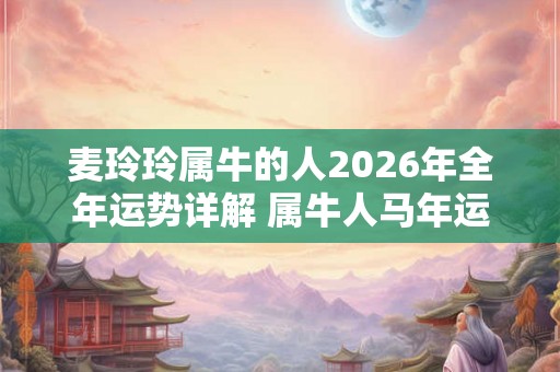 麦玲玲属牛的人2026年全年运势详解 属牛人马年运程及每月运势