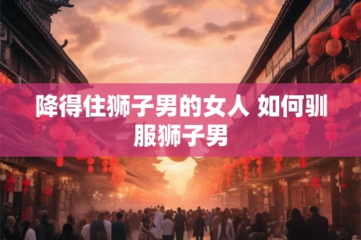 降得住狮子男的女人 如何驯服狮子男 降得住狮子男的女人 如何驯服狮子男