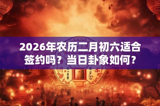 2026年农历二月初六适合签约吗？当日卦象如何？