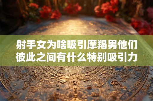 射手女为啥吸引摩羯男他们彼此之间有什么特别吸引力？